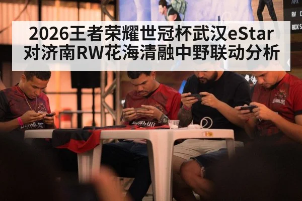 2026王者荣耀世冠杯武汉eStar对济南RW花海清融中野联动分析